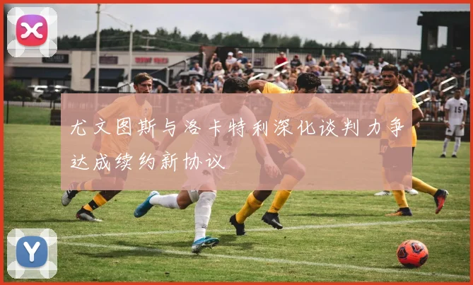尤文图斯与洛卡特利深化谈判力争达成续约新协议