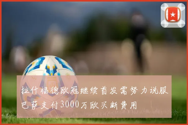 拉什福德欧冠继续首发需努力说服巴萨支付3000万欧买断费用