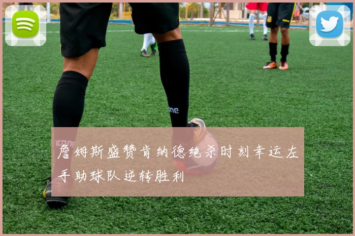 詹姆斯盛赞肯纳德绝杀时刻幸运左手助球队逆转胜利
