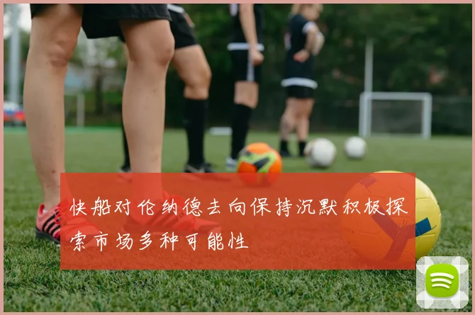 快船对伦纳德去向保持沉默积极探索市场多种可能性